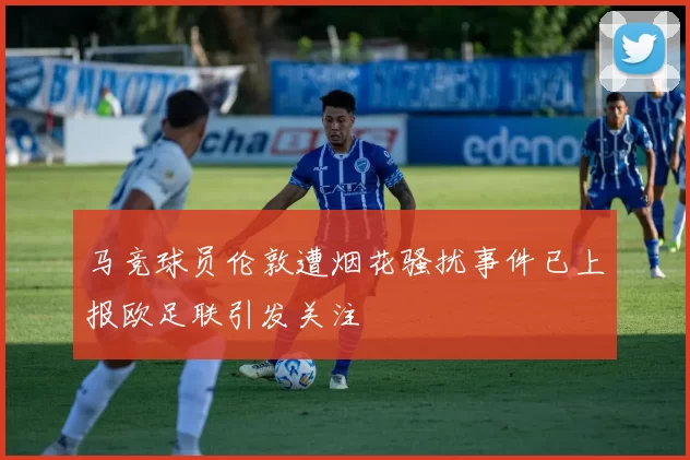 马竞球员伦敦遭烟花骚扰事件已上报欧足联引发关注