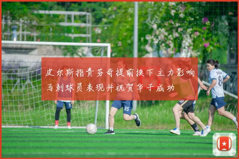 皮尔斯指责芬奇提前换下主力影响马刺球员表现并祝贺华子成功