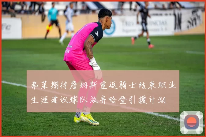 弗莱期待詹姆斯重返骑士结束职业生涯建议球队放弃哈登引援计划