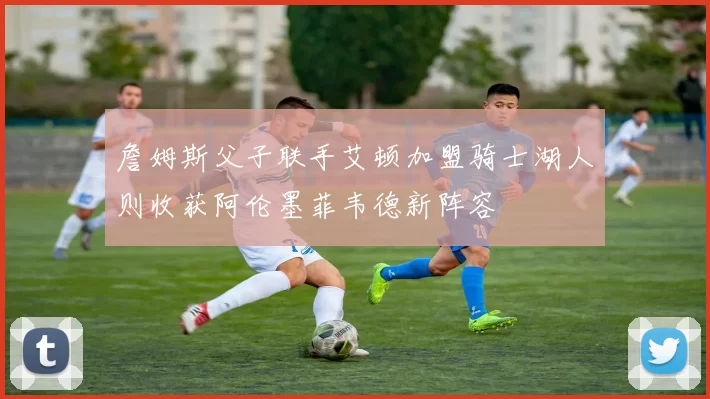 詹姆斯父子联手艾顿加盟骑士湖人则收获阿伦墨菲韦德新阵容