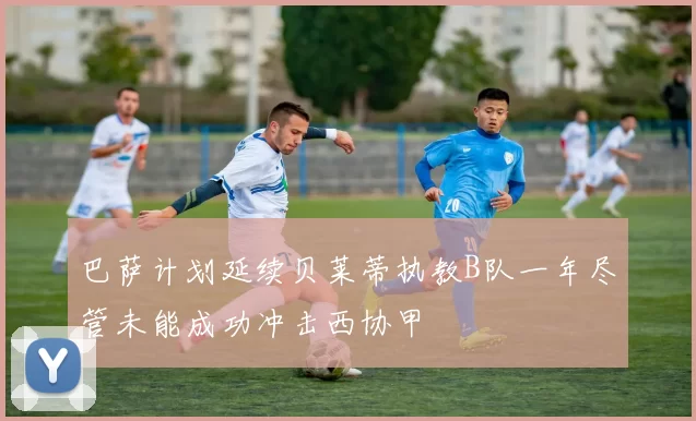 巴萨计划延续贝莱蒂执教B队一年尽管未能成功冲击西协甲