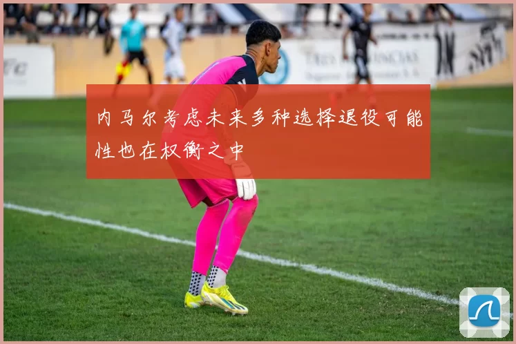 内马尔考虑未来多种选择退役可能性也在权衡之中