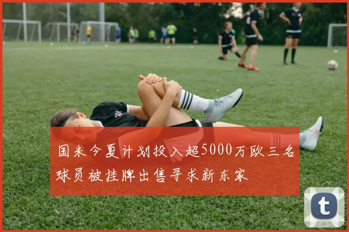 国米今夏计划投入超5000万欧三名球员被挂牌出售寻求新东家