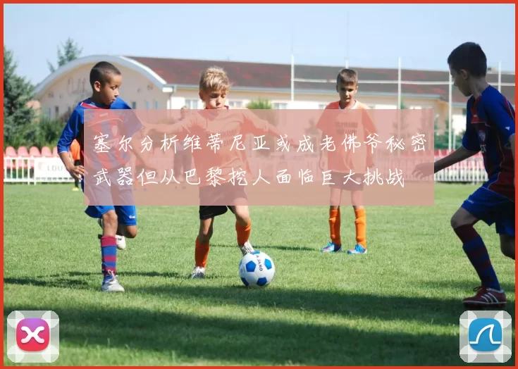 塞尔分析维蒂尼亚或成老佛爷秘密武器但从巴黎挖人面临巨大挑战