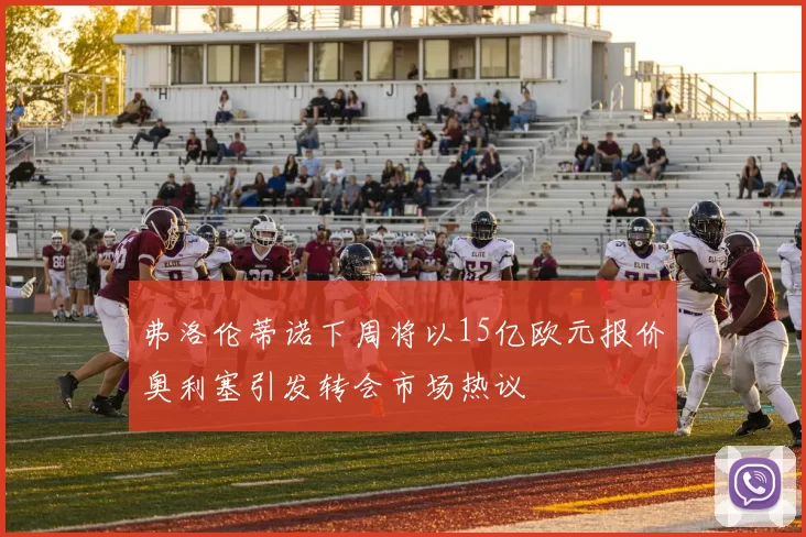 弗洛伦蒂诺下周将以15亿欧元报价奥利塞引发转会市场热议