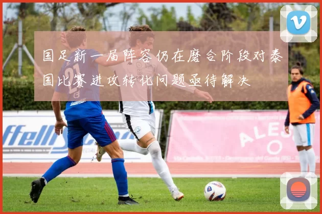 国足新一届阵容仍在磨合阶段对泰国比赛进攻转化问题亟待解决