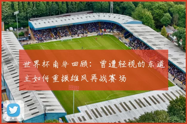 世界杯南非回顾:曾遭轻视的东道主如何重振雄风再战赛场