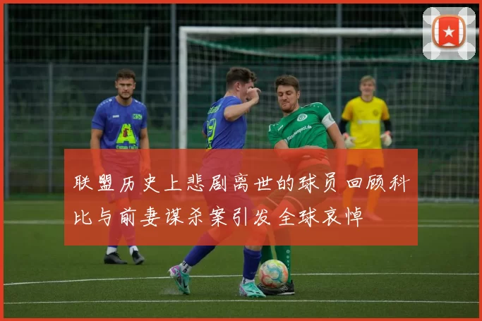 联盟历史上悲剧离世的球员回顾科比与前妻谋杀案引发全球哀悼