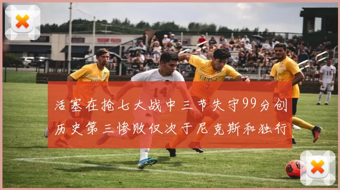 活塞在抢七大战中三节失守99分创历史第三惨败仅次于尼克斯和独行侠